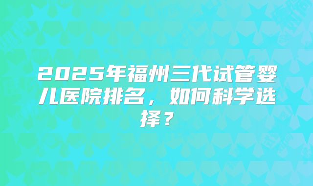 2025年福州三代试管婴儿医院排名,如何科学选择?