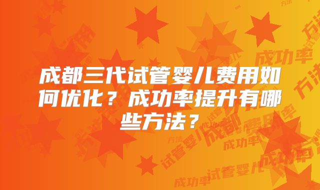 成都三代试管婴儿费用如何优化？成功率提升有哪些方法？