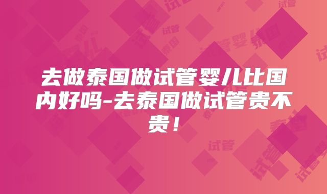 去做泰国做试管婴儿比国内好吗-去泰国做试管贵不贵!