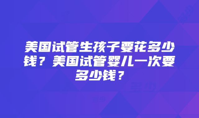 美国试管生孩子要花多少钱?美国试管婴儿一次要多少钱?