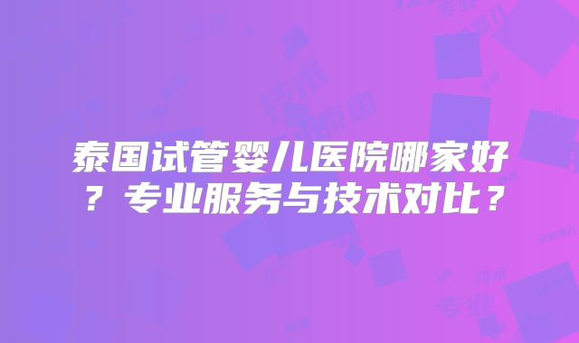 泰国试管婴儿医院哪家好？专业服务与技术对比？
