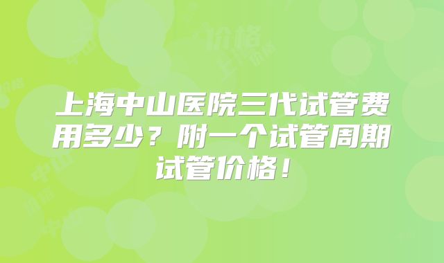 上海中山医院三代试管费用多少？附一个试管周期试管价格！