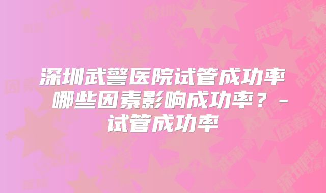 深圳武警医院试管成功率 哪些因素影响成功率？-试管成功率