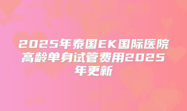 2025年泰国EK国际医院高龄单身试管费用2025年更新