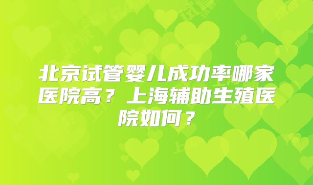 北京试管婴儿成功率哪家医院高？上海辅助生殖医院如何？