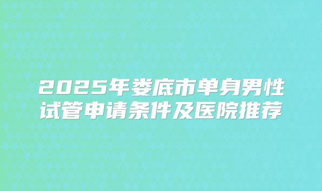 2025年娄底市单身男性试管申请条件及医院推荐