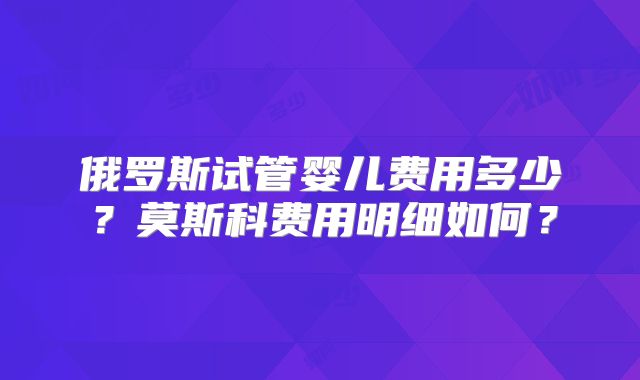 俄罗斯试管婴儿费用多少?莫斯科费用明细如何?