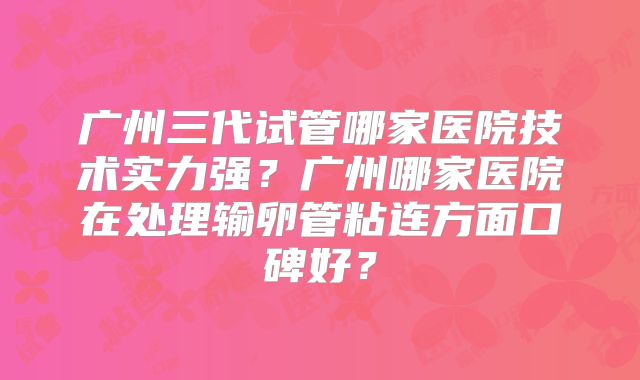 广州三代试管哪家医院技术实力强?广州哪家医院在处理输卵管粘连方面口碑好?