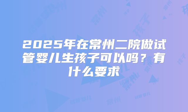2025年在常州二院做试管婴儿生孩子可以吗?有什么要求