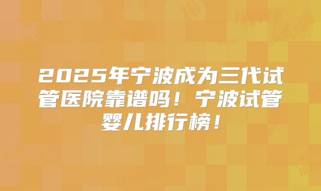 2025年宁波成为三代试管医院靠谱吗!宁波试管婴儿排行榜!