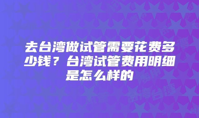 去台湾做试管需要花费多少钱?台湾试管费用明细是怎么样的