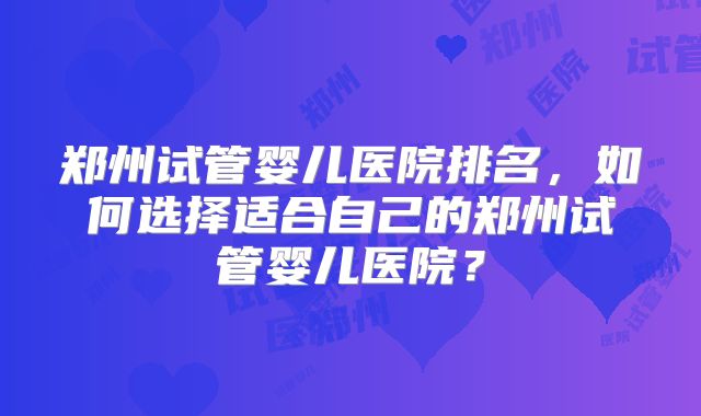 郑州试管婴儿医院排名,如何选择适合自己的郑州试管婴儿医院?