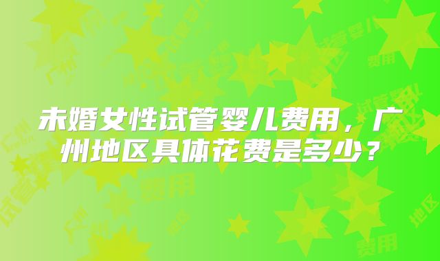 未婚女性试管婴儿费用,广州地区具体花费是多少?