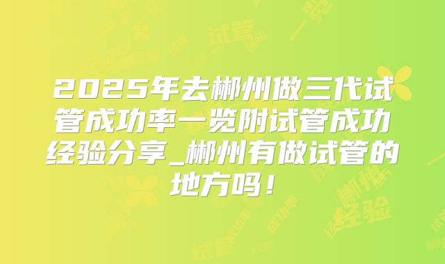 2025年去郴州做三代试管成功率一览附试管成功经验分享_郴州有做试管的地方吗!