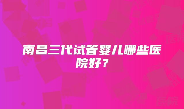 南昌三代试管婴儿哪些医院好？