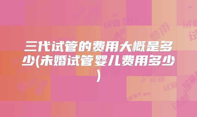 三代试管的费用大概是多少(未婚试管婴儿费用多少)