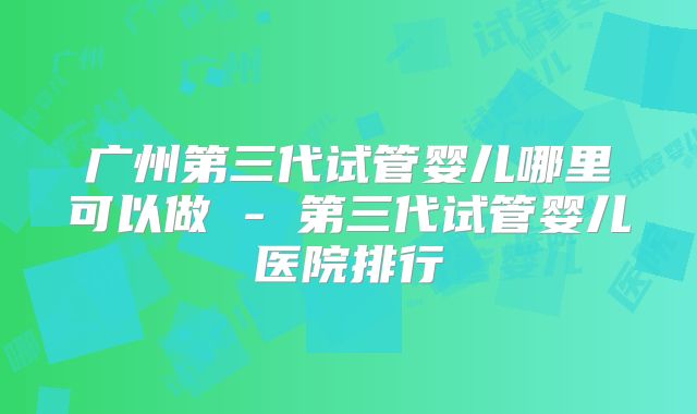 广州第三代试管婴儿哪里可以做 - 第三代试管婴儿医院排行