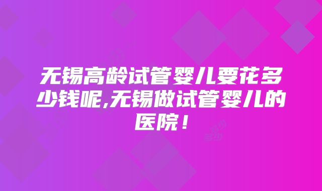 无锡高龄试管婴儿要花多少钱呢,无锡做试管婴儿的医院！