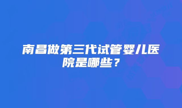 南昌做第三代试管婴儿医院是哪些?