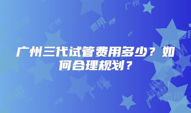 广州三代试管费用多少？如何合理规划？
