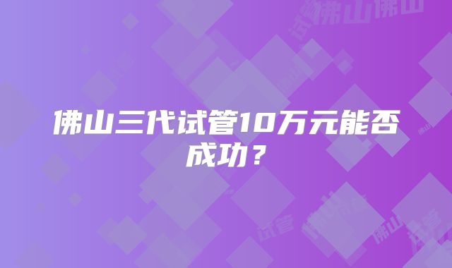 佛山三代试管10万元能否成功?