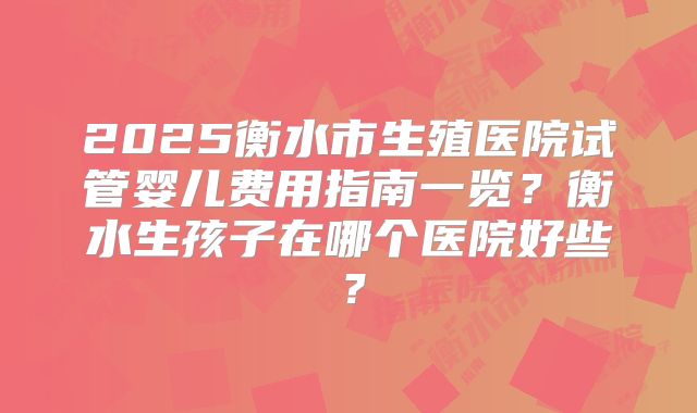 2025衡水市生殖医院试管婴儿费用指南一览?衡水生孩子在哪个医院好些?