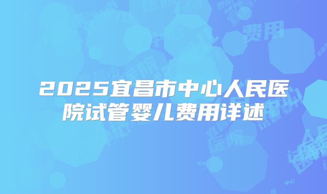 2025宜昌市中心人民医院试管婴儿费用详述