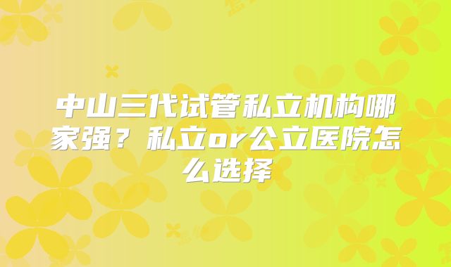 中山三代试管私立机构哪家强?私立or公立医院怎么选择