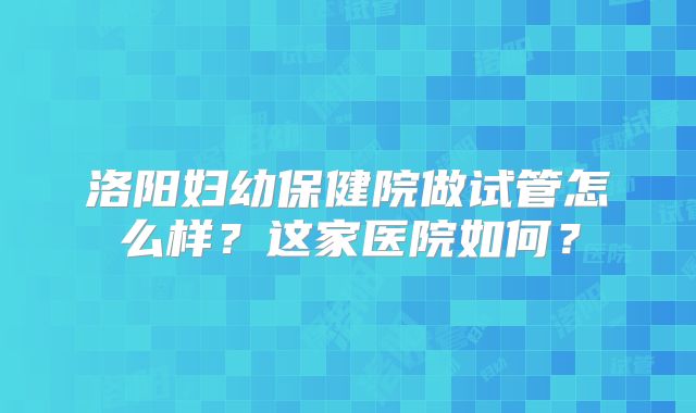 洛阳妇幼保健院做试管怎么样？这家医院如何？