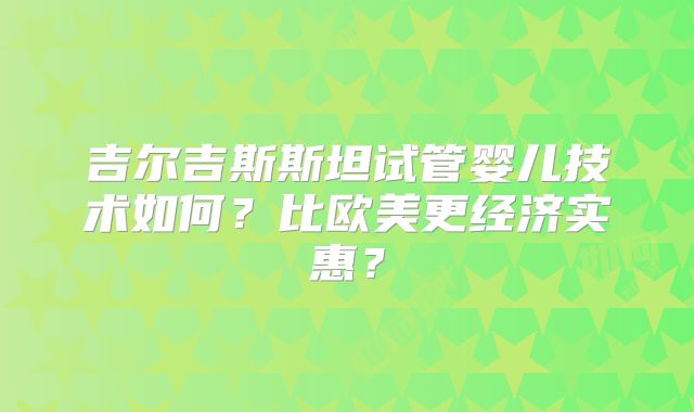 吉尔吉斯斯坦试管婴儿技术如何?比欧美更经济实惠?