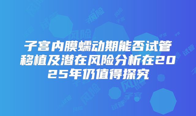 子宫内膜蠕动期能否试管移植及潜在风险分析在2025年仍值得探究