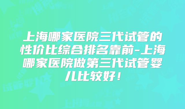 上海哪家医院三代试管的性价比综合排名靠前-上海哪家医院做第三代试管婴儿比较好!