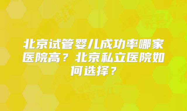 北京试管婴儿成功率哪家医院高？北京私立医院如何选择？