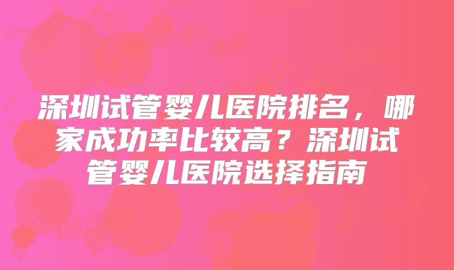 深圳试管婴儿医院排名,哪家成功率比较高?深圳试管婴儿医院选择指南