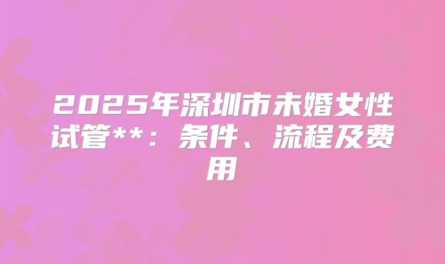 2025年深圳市未婚女性试管**:条件、流程及费用