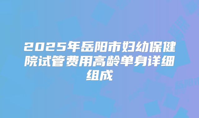 2025年岳阳市妇幼保健院试管费用高龄单身详细组成