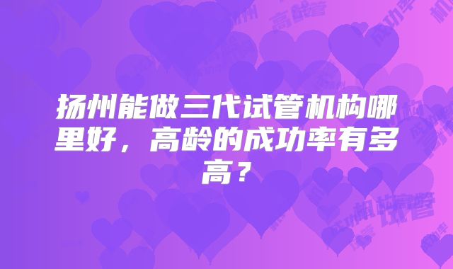 扬州能做三代试管机构哪里好,高龄的成功率有多高?