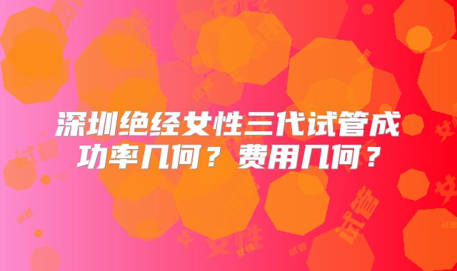 深圳绝经女性三代试管成功率几何？费用几何？