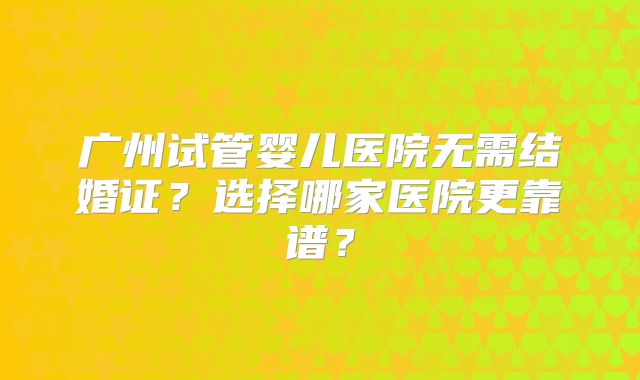 广州试管婴儿医院无需结婚证?选择哪家医院更靠谱?