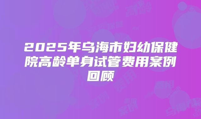 2025年乌海市妇幼保健院高龄单身试管费用案例回顾