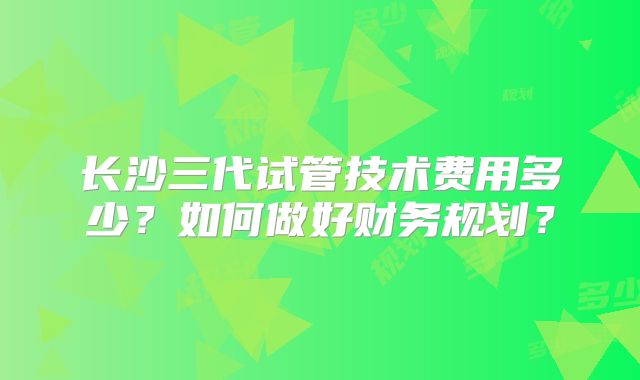 长沙三代试管技术费用多少?如何做好财务规划?