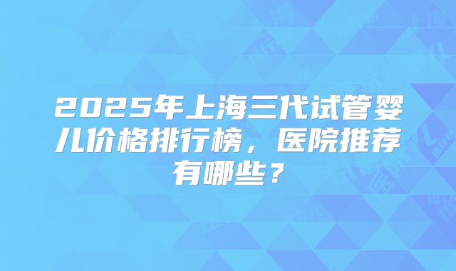 2025年上海三代试管婴儿价格排行榜,医院推荐有哪些?