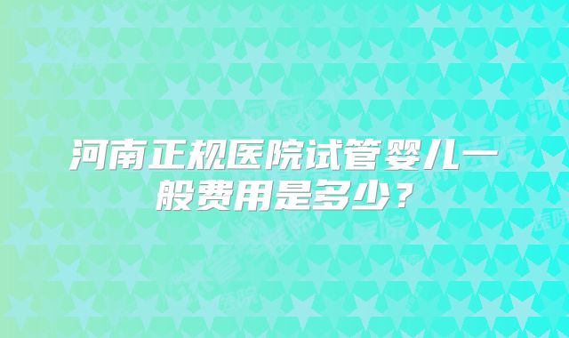 河南正规医院试管婴儿一般费用是多少？