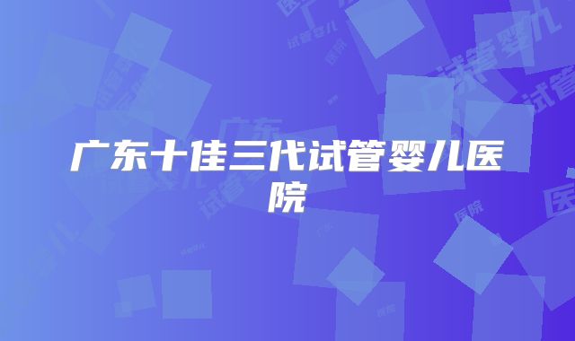 广东十佳三代试管婴儿医院