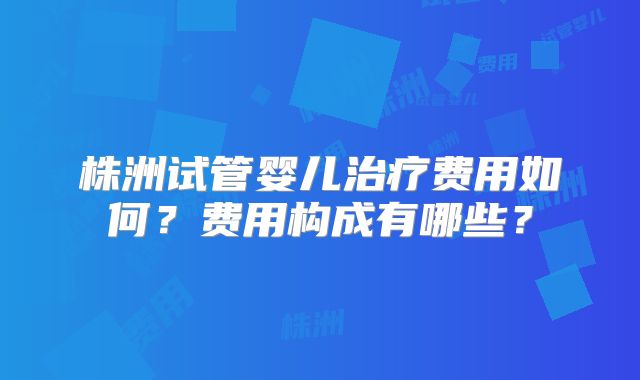 株洲试管婴儿治疗费用如何?费用构成有哪些?