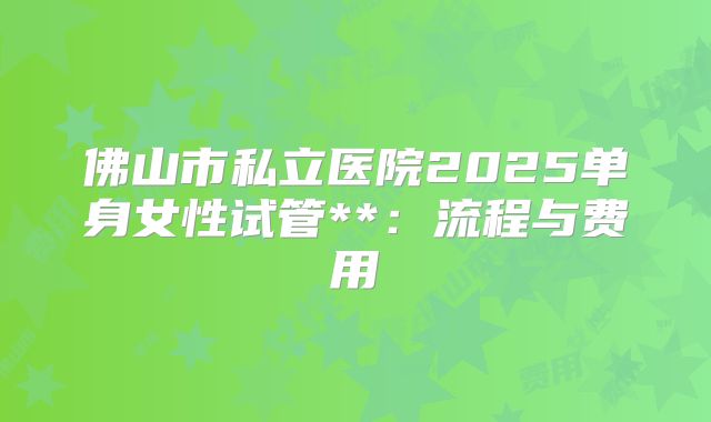 佛山市私立医院2025单身女性试管**：流程与费用