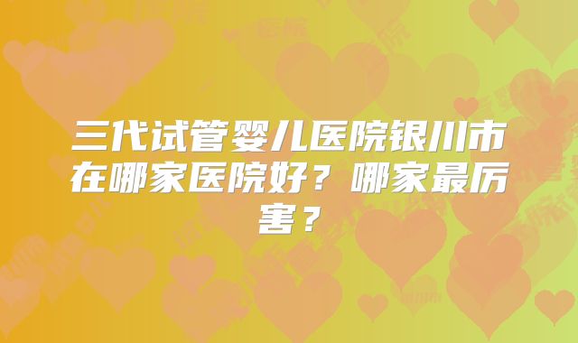 三代试管婴儿医院银川市在哪家医院好?哪家最厉害?