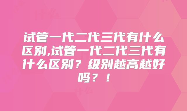 试管一代二代三代有什么区别,试管一代二代三代有什么区别?级别越高越好吗?!