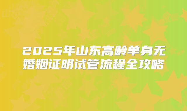 2025年山东高龄单身无婚姻证明试管流程全攻略