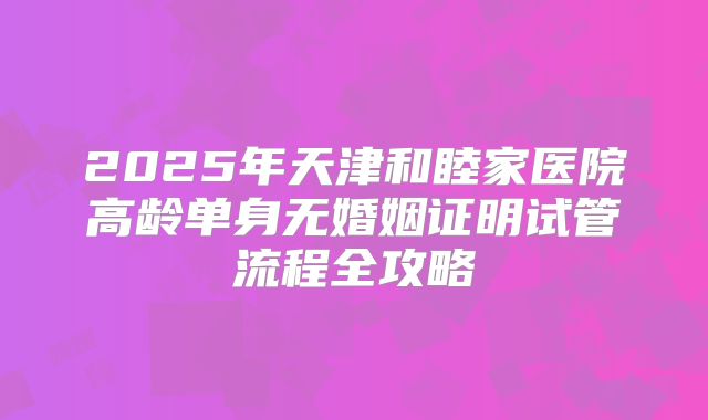 2025年天津和睦家医院高龄单身无婚姻证明试管流程全攻略